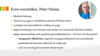 Even voorstellen, Peter Haima
 Medisch bioloog.
 Vanaf 2014 yoga en mindfulness docent (Westervoort).
 Lezingen over gezondheid, voeding en yoga.
 2015: herstelyoga voor mensen met kanker en chronische klachten (India).
 2019: samenwerking met reguliere gezondheidssector – Dr Ines von Rosenstiel
 Integrative Medicine: reguliere zorg gecombineerd met aanvullende
methodes die bewezen effectief en veilig zijn
 Lid van oncologisch netwerk Westervoort
 