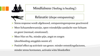 Mindfulness (‘feeling is healing’)
Relaxatie (diepe ontspanning)
 Stress response wordt afgebouwd, ontspanningsresponse geactiveerd
 Meer lichaamsbewustzijn, open vriendelijke aandacht voor lichaam
en geest (mentaal, emotioneel).
 Meer Hier en Nu, minder pijn, angst en zorgen
(doorbloeding amygdala neemt af)
 Positief effect op activiteit van genen: minder ontstekingsfactoren,
minder stress hormonen, activatie witte bloedcellen
 