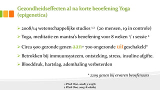 Gezondheidseffecten al na korte beoefening Yoga
(epigenetica)
 2008/14 wetenschappelijke studies 1,2 (20 mensen, 19 in controle)
 Yoga, meditatie en mantra’s beoefening voor 8 weken 1/ 1 sessie 2
 Circa 900 gezonde genen aan- 700 ongezonde uitgeschakeld*
 Betrokken bij immuunsysteem, ontsteking, stress, insuline afgifte.
 Bloeddruk, hartslag, ademhaling verbeterden
1 PLoS One, 2008; 3: e2576
2 PLoS One, 2013; 8: e62817
* 2209 genen bij ervaren beoefenaars
 