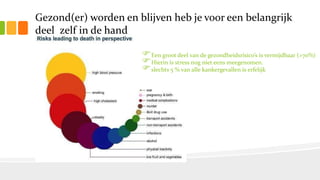 Gezond(er) worden en blijven heb je voor een belangrijk
deel zelf in de hand
Een groot deel van de gezondheidsrisico’s is vermijdbaar (>70%)
Hierin is stress nog niet eens meegenomen.
slechts 5 % van alle kankergevallen is erfelijk
 