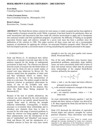 HOEK-BROWN FAILURE CRITERION – 2002 EDITION

Evert Hoek
Consulting Engineer, Vancouver, Canada

Carlos Carranza-Torres
Itasca Consulting Group Inc., Minneapolis, USA

Brent Corkum
Rocscience Inc., Toronto, Canada


ABSTRACT: The Hoek-Brown failure criterion for rock masses is widely accepted and has been applied in
a large number of projects around the world. While, in general, it has been found to be satisfactory, there are
some uncertainties and inaccuracies that have made the criterion inconvenient to apply and to incorporate
into numerical models and limit equilibrium programs. In particular, the difficulty of finding an acceptable
equivalent friction angle and cohesive strength for a given rock mass has been a problem since the
publication of the criterion in 1980. This paper resolves all these issues and sets out a recommended
sequence of calculations for applying the criterion. An associated Windows program called “RocLab” has
been developed to provide a convenient means of solving and plotting the equations presented in this paper.


1. INTRODUCTION                                            strength to zero for very poor quality rock masses
                                                           (Hoek, Wood and Shah, [7]).
Hoek and Brown [1, 2] introduced their failure
criterion in an attempt to provide input data for the      One of the early difficulties arose because many
analyses required for the design of underground            geotechnical problems, particularly slope stability
excavations in hard rock. The criterion was derived        issues, are more conveniently dealt with in terms of
from the results of research into the brittle failure of   shear and normal stresses rather than the principal
intact rock by Hoek [3] and on model studies of            stress relationships of the original Hoek-Brown
jointed rock mass behaviour by Brown [4]. The              criterion, defined by the equation:
criterion started from the properties of intact rock                                                    0.5
and then introduced factors to reduce these                                                σ'      
                                                                        σ1
                                                                         '
                                                                             =σ3
                                                                               '
                                                                                   + σ ci  m 3 + s              (1)
properties on the basis of the characteristics of                                          σ ci    
                                                                                                   
joints in a rock mass. The authors sought to link the
empirical criterion to geological observations by          where σ 1 and σ 3 are the major and minor effective
                                                                      '      '

means of one of the available rock mass                             principal stresses at failure
classification schemes and, for this purpose, they         σ ci is the uniaxial compressive strength of the intact
chose the Rock Mass Rating proposed by
                                                                    rock material and
Bieniawski [5].
                                                           m and s are material constants, where s = 1 for
                                                                    intact rock.
Because of the lack of suitable alternatives, the
criterion was soon adopted by the rock mechanics
                                                           An exact relationship between equation 1 and the
community and its use quickly spread beyond the
                                                           normal and shear stresses at failure was derived by
original limits used in deriving the strength
                                                           J. W. Bray (reported by Hoek [8]) and later by Ucar
reduction relationships. Consequently, it became
                                                           [9] and Londe1 [10].
necessary to re-examine these relationships and to
introduce new elements from time to time to
                                                           Hoek [12] discussed the derivation of equivalent
account for the wide range of practical problems to
                                                           friction angles and cohesive strengths for various
which the criterion was being applied. Typical of
                                                           practical situations. These derivations were based
these enhancements were the introduction of the
idea of “undisturbed” and “disturbed” rock masses          1
                                                              Londe’s equations were later found to contain errors
Hoek and Brown [6], and the introduction of a              although the concepts introduced by Londe were extremely
modified criterion to force the rock mass tensile          important in the application of the Hoek-Brown criterion to
                                                           tunnelling problems (Carranza-Torres and Fairhurst, [11])
 