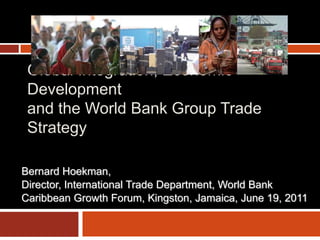 Global Integration, Economic
Development
and the World Bank Group Trade
Strategy
Bernard Hoekman,
Director, International Trade Department, World Bank
Caribbean Growth Forum, Kingston, Jamaica, June 19, 2011

 