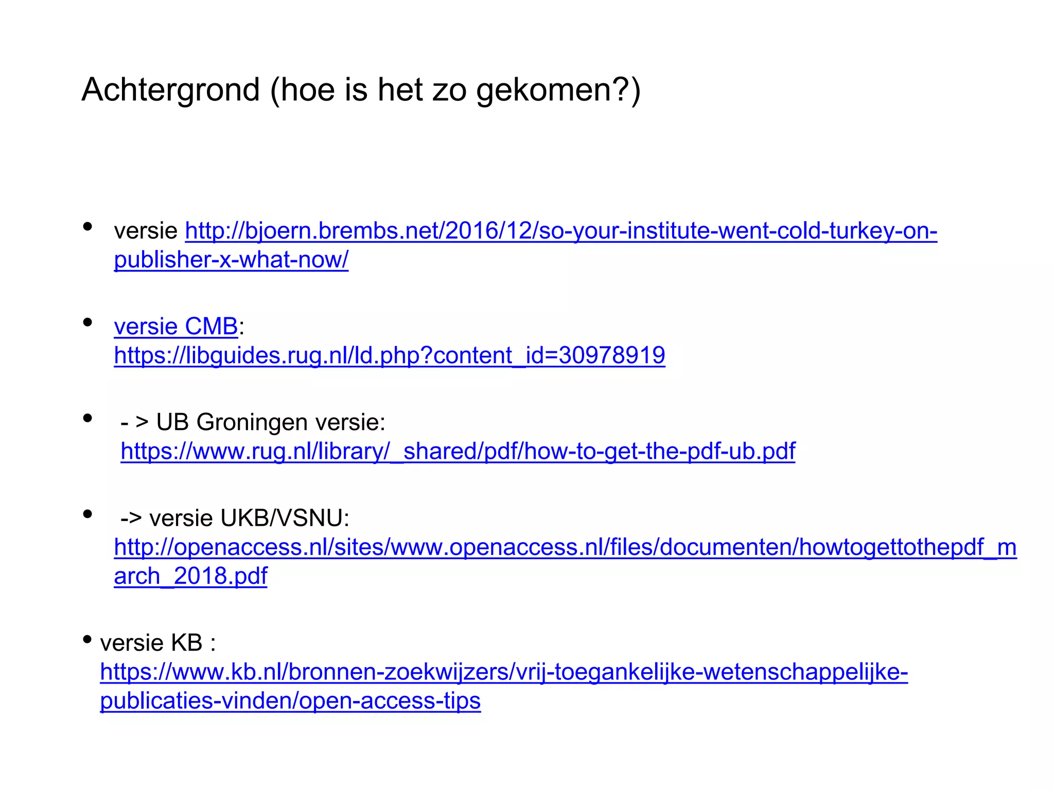 Achtergrond (hoe is het zo gekomen?)
• versie http://bjoern.brembs.net/2016/12/so-your-institute-went-cold-turkey-on-
publisher-x-what-now/
• versie CMB:
https://libguides.rug.nl/ld.php?content_id=30978919
• - > UB Groningen versie:
https://www.rug.nl/library/_shared/pdf/how-to-get-the-pdf-ub.pdf
• -> versie UKB/VSNU:
http://openaccess.nl/sites/www.openaccess.nl/files/documenten/howtogettothepdf_m
arch_2018.pdf
• versie KB :
https://www.kb.nl/bronnen-zoekwijzers/vrij-toegankelijke-wetenschappelijke-
publicaties-vinden/open-access-tips
 