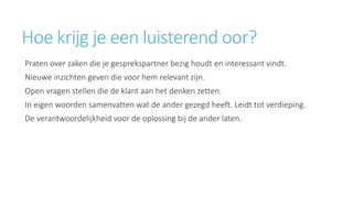 Hoe krijg je een luisterend oor? 
Praten over zaken die je gesprekspartner bezig houdt en interessant vindt. 
Nieuwe inzichten geven die voor hem relevant zijn. 
Open vragen stellen die de klant aan het denken zetten. 
In eigen woorden samenvatten wat de ander gezegd heeft. Leidt tot verdieping. 
De verantwoordelijkheid voor de oplossing bij de ander laten. 
 