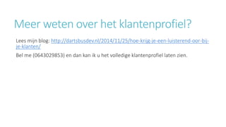 Meer weten over het klantenprofiel? 
Lees mijn blog: http://dartsbusdev.nl/2014/11/25/hoe-krijg-je-een-luisterend-oor-bij-je- 
klanten/ 
Bel me (0643029853) en dan kan ik u het volledige klantenprofiel laten zien. 
