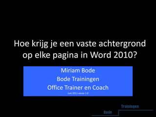 Hoe krijg je een vaste achtergrond op elke pagina in Word 2010? Miriam Bode Bode Trainingen Office Trainer en Coach Juni 2011 versie 1.0 