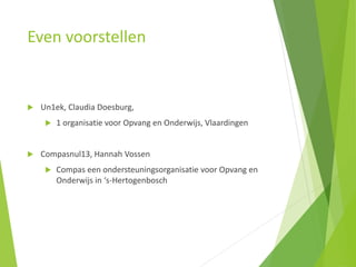 Even voorstellen
 Un1ek, Claudia Doesburg,
 1 organisatie voor Opvang en Onderwijs, Vlaardingen
 Compasnul13, Hannah Vossen
 Compas een ondersteuningsorganisatie voor Opvang en
Onderwijs in ‘s-Hertogenbosch
 