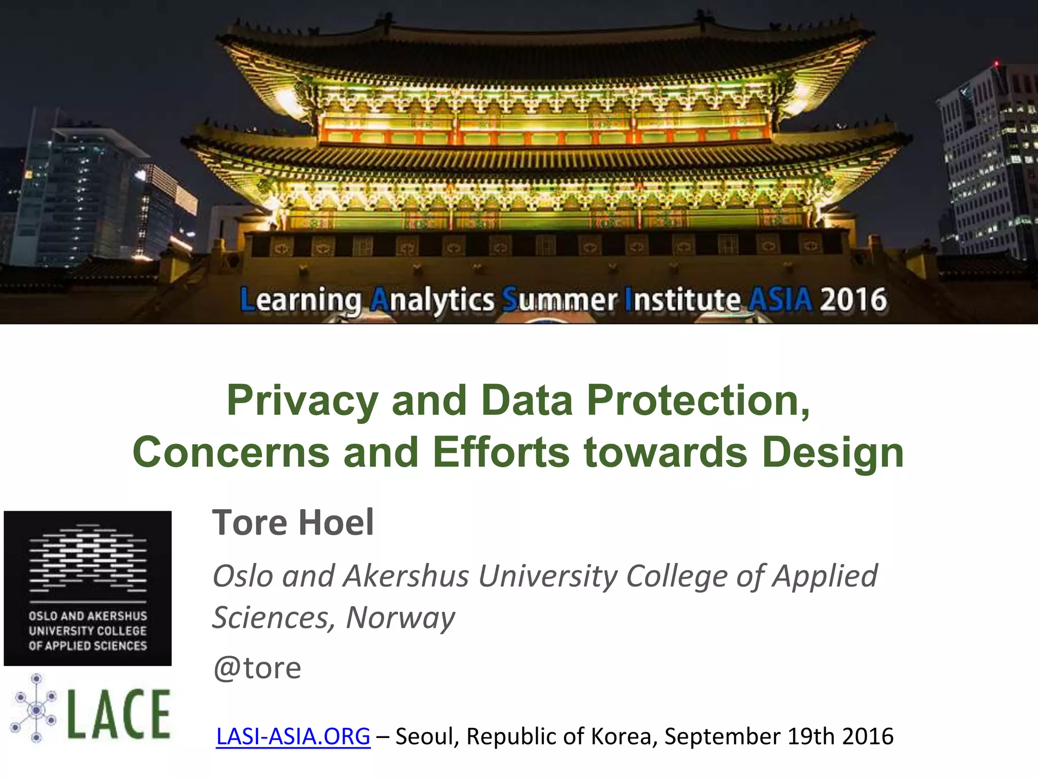 Privacy and Data Protection,
Concerns and Efforts towards Design
Tore Hoel
Oslo and Akershus University College of Applied
Sciences, Norway
@tore
LASI-ASIA.ORG – Seoul, Republic of Korea, September 19th 2016
 