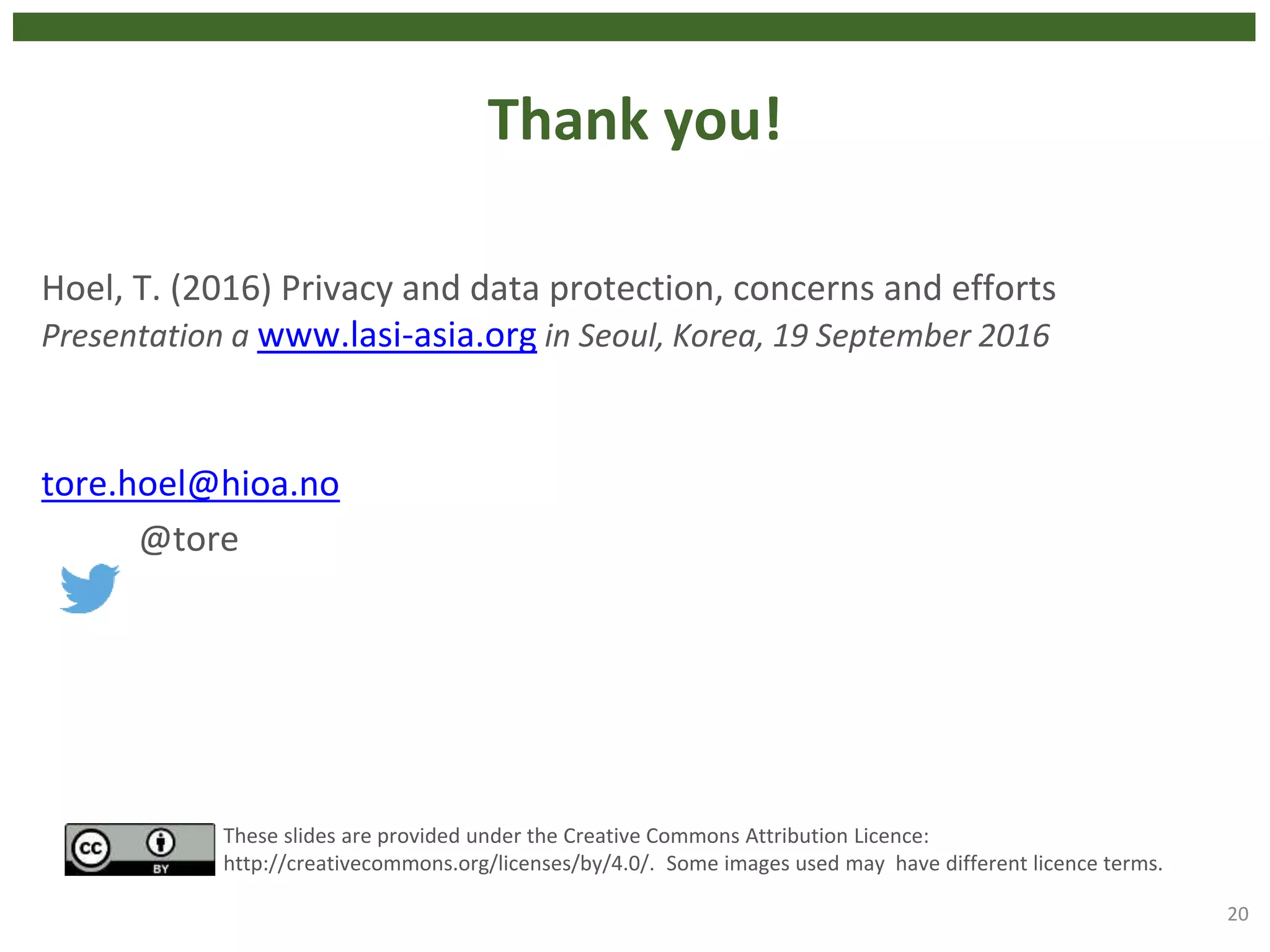 Thank you!
Hoel, T. (2016) Privacy and data protection, concerns and efforts
Presentation a www.lasi-asia.org in Seoul, Korea, 19 September 2016
tore.hoel@hioa.no
@tore
20
These slides are provided under the Creative Commons Attribution Licence:
http://creativecommons.org/licenses/by/4.0/. Some images used may have different licence terms.
 