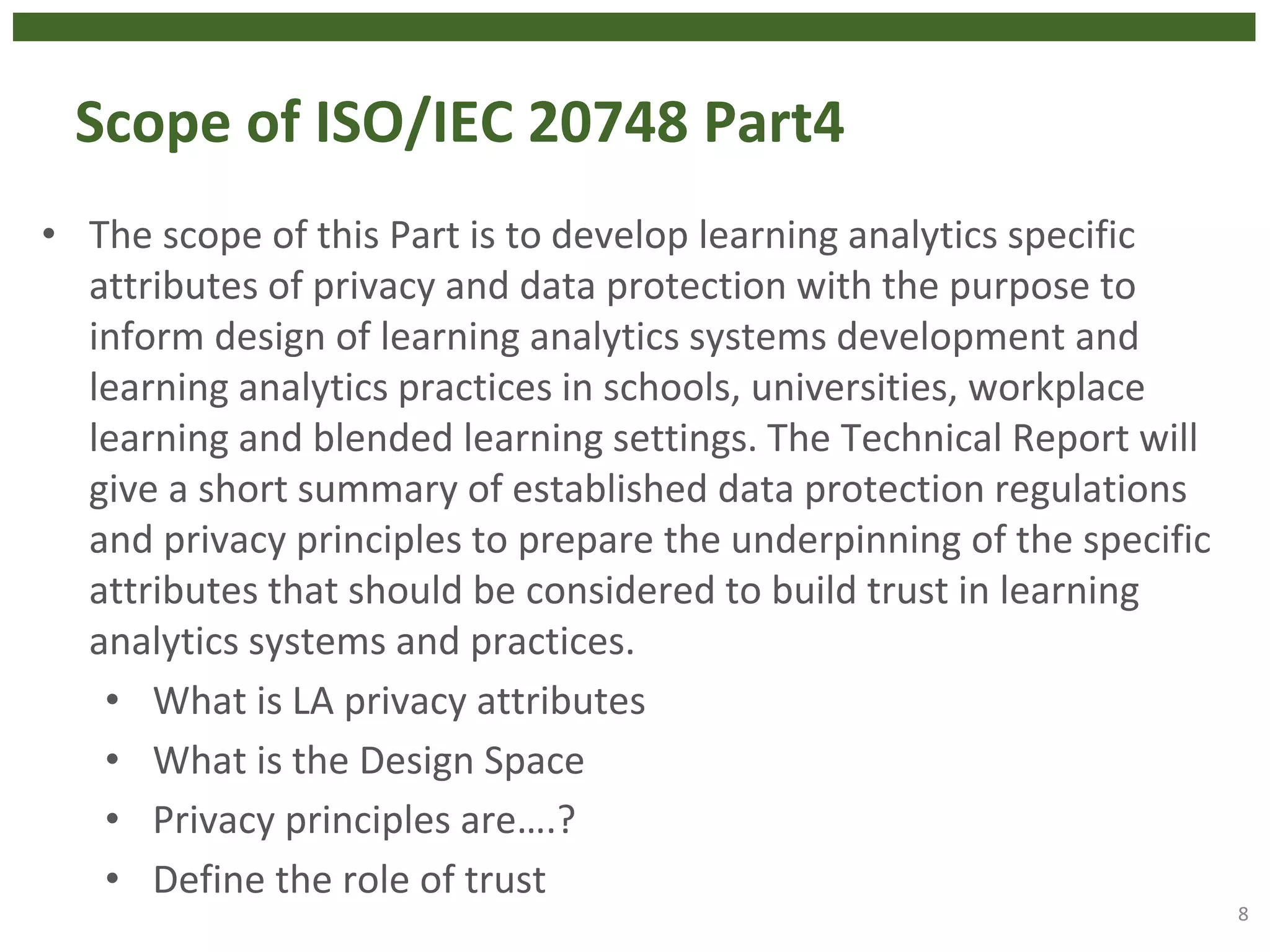 Scope of ISO/IEC 20748 Part4
• The scope of this Part is to develop learning analytics specific
attributes of privacy and data protection with the purpose to
inform design of learning analytics systems development and
learning analytics practices in schools, universities, workplace
learning and blended learning settings. The Technical Report will
give a short summary of established data protection regulations
and privacy principles to prepare the underpinning of the specific
attributes that should be considered to build trust in learning
analytics systems and practices.
• What is LA privacy attributes
• What is the Design Space
• Privacy principles are….?
• Define the role of trust
8
 
