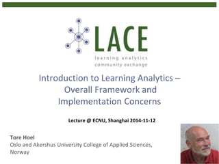 Introduction to Learning Analytics – 
Overall Framework and 
Implementation Concerns 
Lecture @ ECNU, Shanghai 2014-11-12 
Tore Hoel 
Oslo and Akershus University College of Applied Sciences, 
Norway 
 