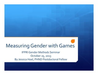 Measuring Gender with Games 
IFPRI Gender Methods Seminar 
October 25, 2013 
By Jessica Hoel, PHND Postdoctoral Fellow 
 