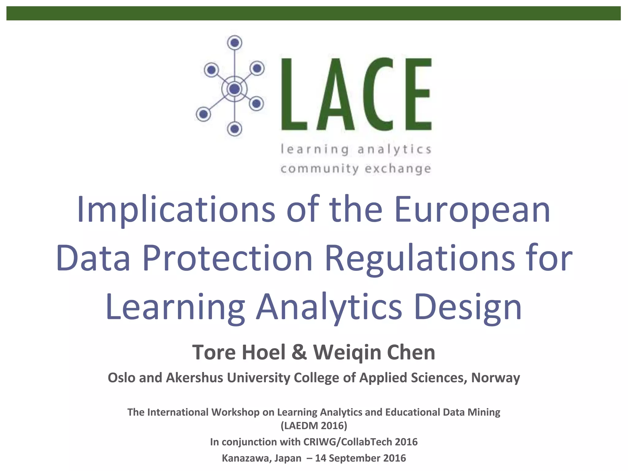 Implications of the European
Data Protection Regulations for
Learning Analytics Design
Tore Hoel & Weiqin Chen
Oslo and Akershus University College of Applied Sciences, Norway
The International Workshop on Learning Analytics and Educational Data Mining
(LAEDM 2016)
In conjunction with CRIWG/CollabTech 2016
Kanazawa, Japan – 14 September 2016
 