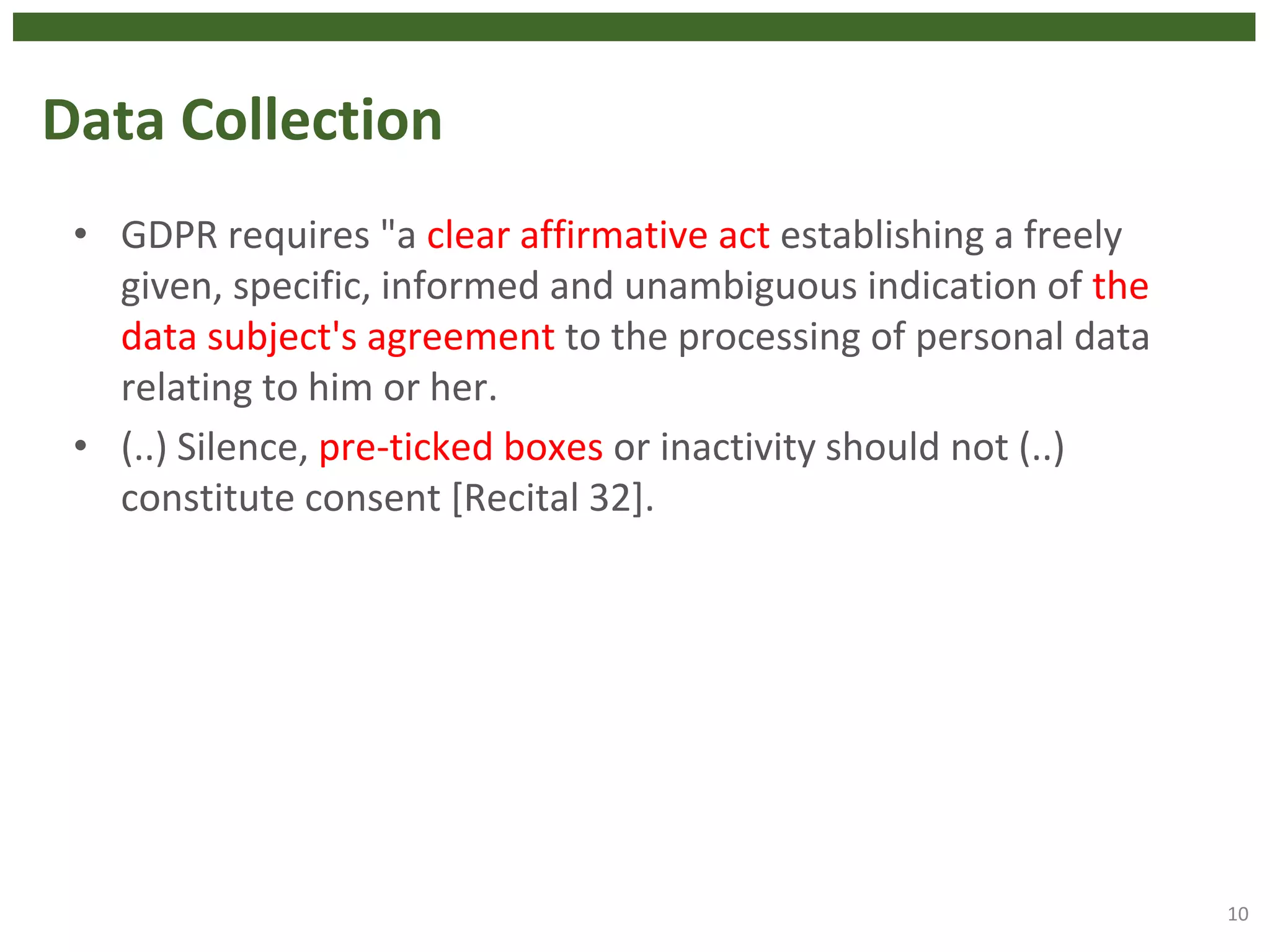 Data Collection
• GDPR requires "a clear affirmative act establishing a freely
given, specific, informed and unambiguous indication of the
data subject's agreement to the processing of personal data
relating to him or her.
• (..) Silence, pre-ticked boxes or inactivity should not (..)
constitute consent [Recital 32].
10
 