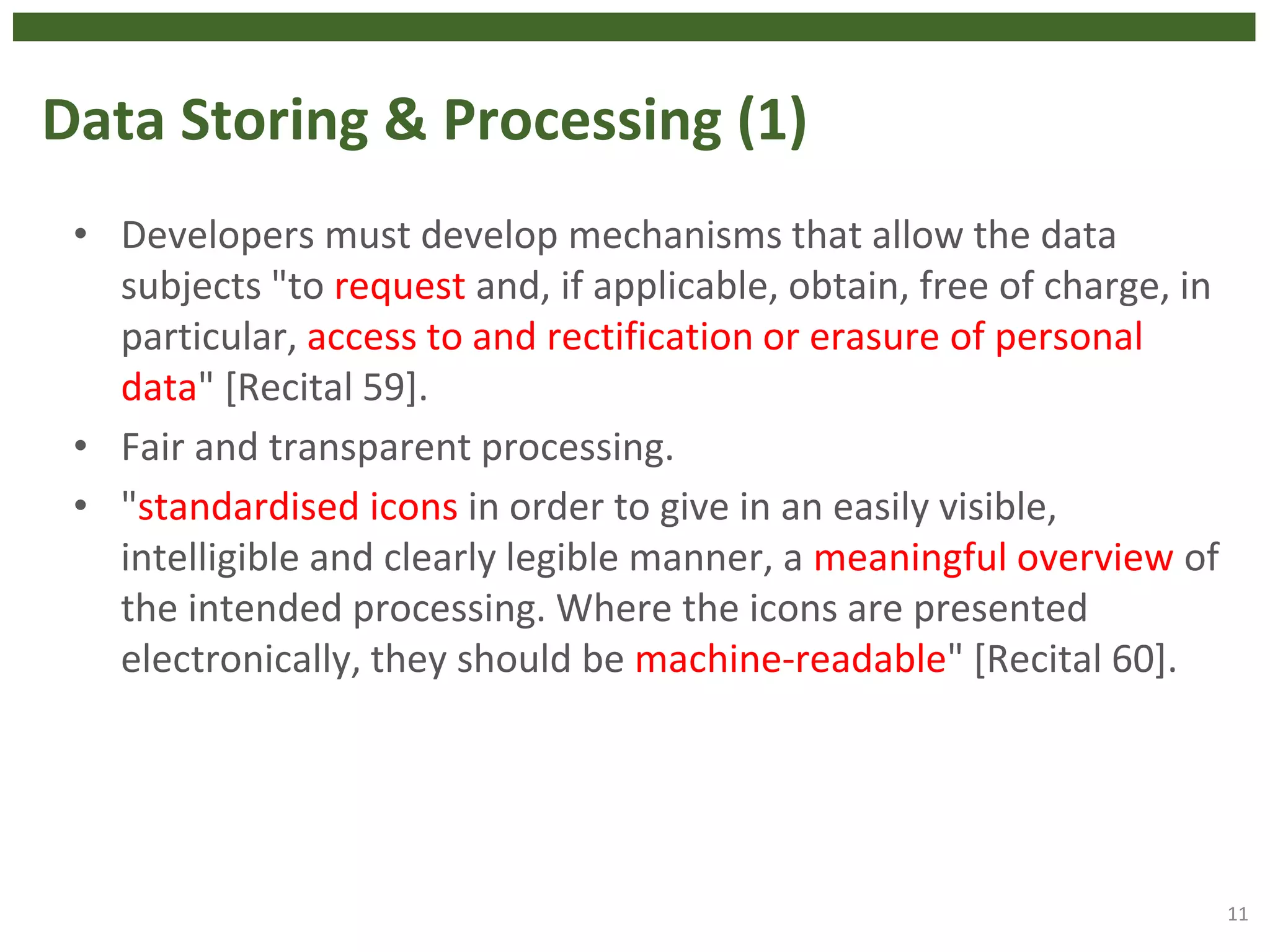 Data Storing & Processing (1)
• Developers must develop mechanisms that allow the data
subjects "to request and, if applicable, obtain, free of charge, in
particular, access to and rectification or erasure of personal
data" [Recital 59].
• Fair and transparent processing.
• "standardised icons in order to give in an easily visible,
intelligible and clearly legible manner, a meaningful overview of
the intended processing. Where the icons are presented
electronically, they should be machine-readable" [Recital 60].
11
 