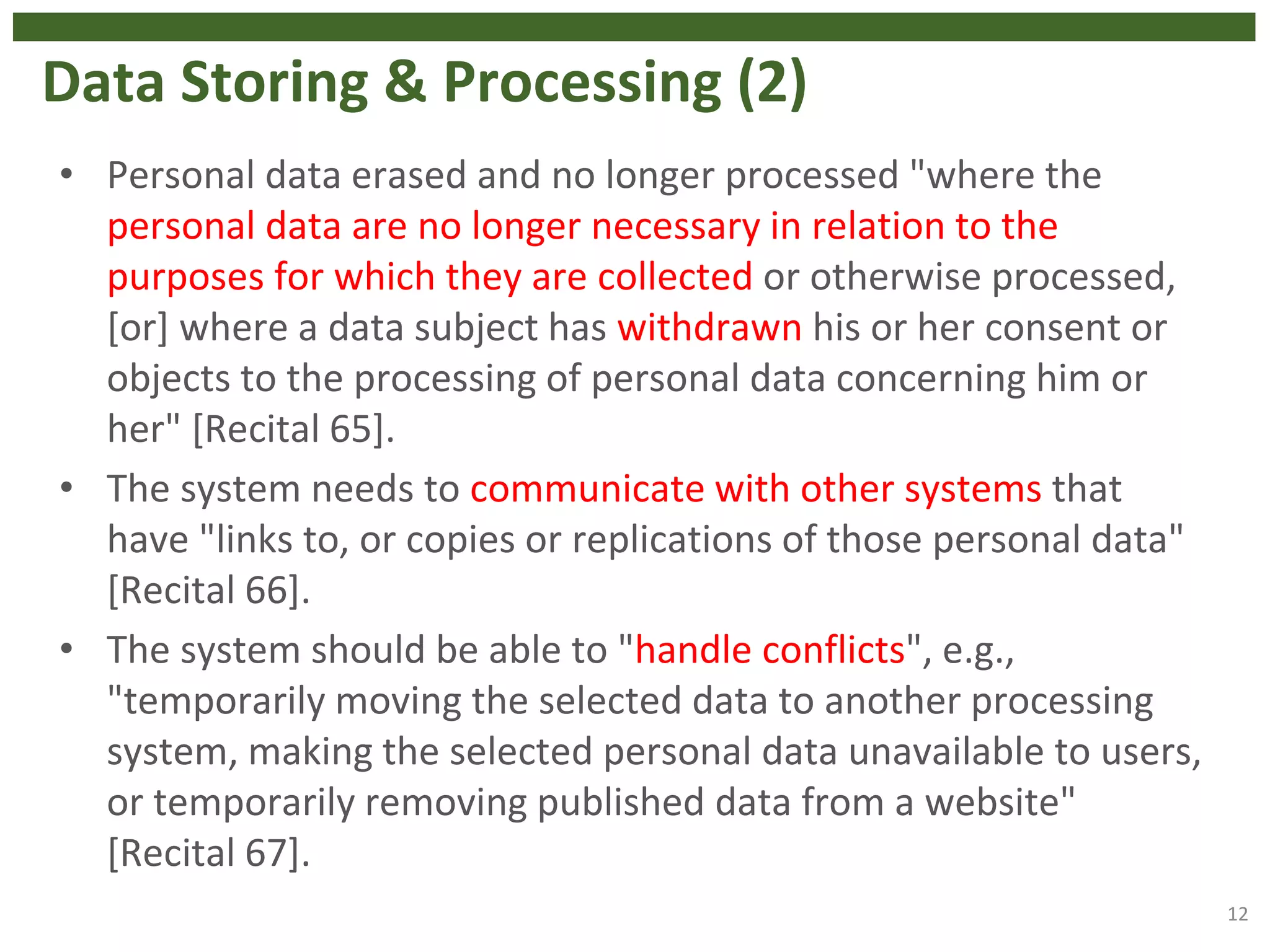 Data Storing & Processing (2)
• Personal data erased and no longer processed "where the
personal data are no longer necessary in relation to the
purposes for which they are collected or otherwise processed,
[or] where a data subject has withdrawn his or her consent or
objects to the processing of personal data concerning him or
her" [Recital 65].
• The system needs to communicate with other systems that
have "links to, or copies or replications of those personal data"
[Recital 66].
• The system should be able to "handle conflicts", e.g.,
"temporarily moving the selected data to another processing
system, making the selected personal data unavailable to users,
or temporarily removing published data from a website"
[Recital 67].
12
 