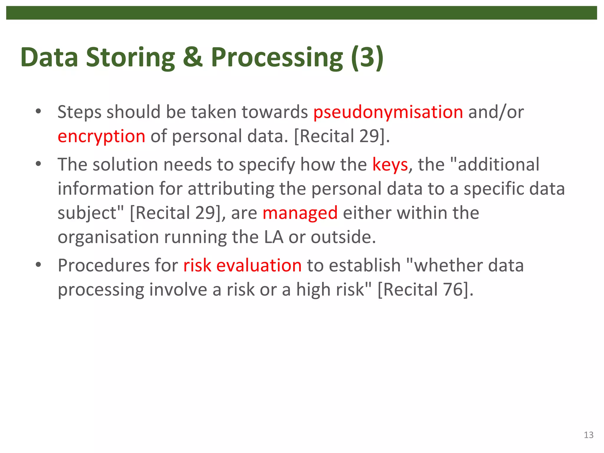 Data Storing & Processing (3)
• Steps should be taken towards pseudonymisation and/or
encryption of personal data. [Recital 29].
• The solution needs to specify how the keys, the "additional
information for attributing the personal data to a specific data
subject" [Recital 29], are managed either within the
organisation running the LA or outside.
• Procedures for risk evaluation to establish "whether data
processing involve a risk or a high risk" [Recital 76].
13
 