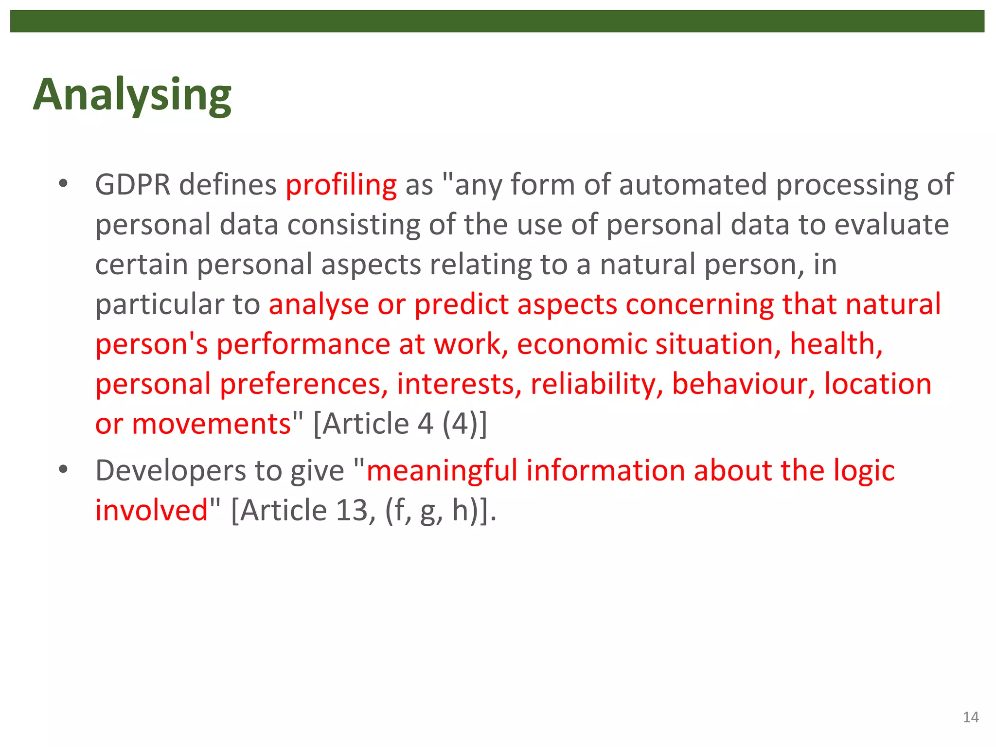 Analysing
• GDPR defines profiling as "any form of automated processing of
personal data consisting of the use of personal data to evaluate
certain personal aspects relating to a natural person, in
particular to analyse or predict aspects concerning that natural
person's performance at work, economic situation, health,
personal preferences, interests, reliability, behaviour, location
or movements" [Article 4 (4)]
• Developers to give "meaningful information about the logic
involved" [Article 13, (f, g, h)].
14
 