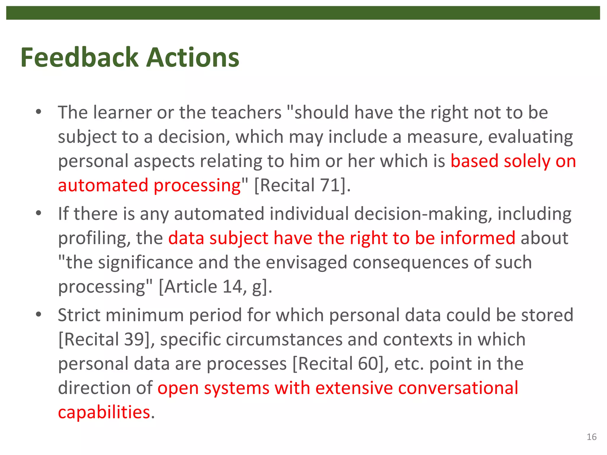 Feedback Actions
• The learner or the teachers "should have the right not to be
subject to a decision, which may include a measure, evaluating
personal aspects relating to him or her which is based solely on
automated processing" [Recital 71].
• If there is any automated individual decision-making, including
profiling, the data subject have the right to be informed about
"the significance and the envisaged consequences of such
processing" [Article 14, g].
• Strict minimum period for which personal data could be stored
[Recital 39], specific circumstances and contexts in which
personal data are processes [Recital 60], etc. point in the
direction of open systems with extensive conversational
capabilities.
16
 