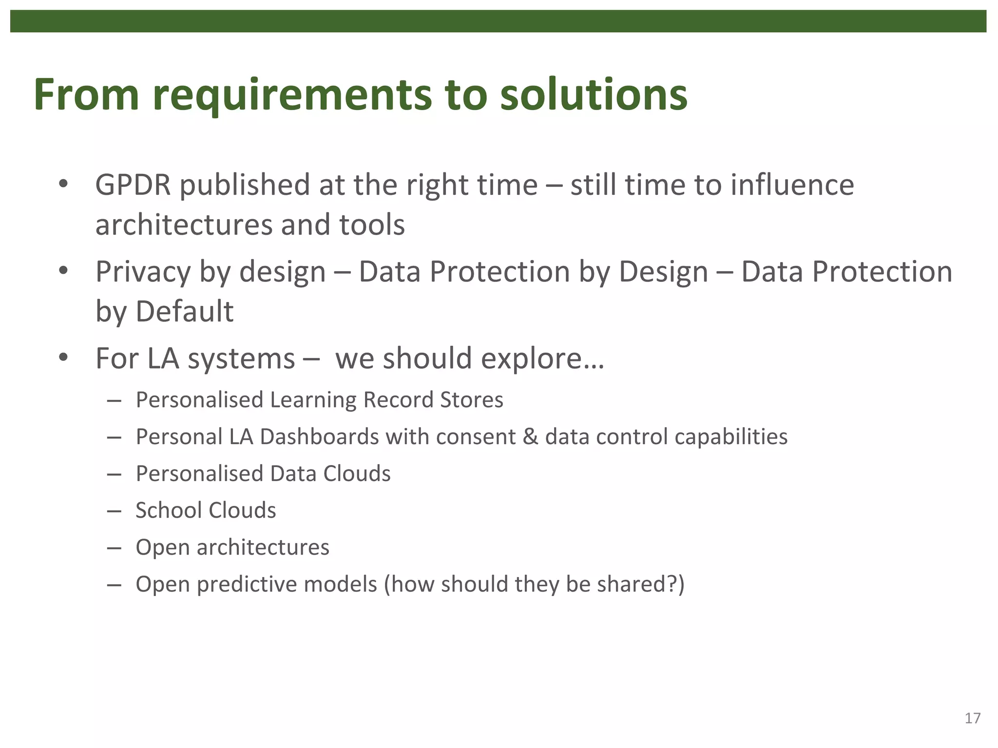 From requirements to solutions
• GPDR published at the right time – still time to influence
architectures and tools
• Privacy by design – Data Protection by Design – Data Protection
by Default
• For LA systems – we should explore…
– Personalised Learning Record Stores
– Personal LA Dashboards with consent & data control capabilities
– Personalised Data Clouds
– School Clouds
– Open architectures
– Open predictive models (how should they be shared?)
17
 