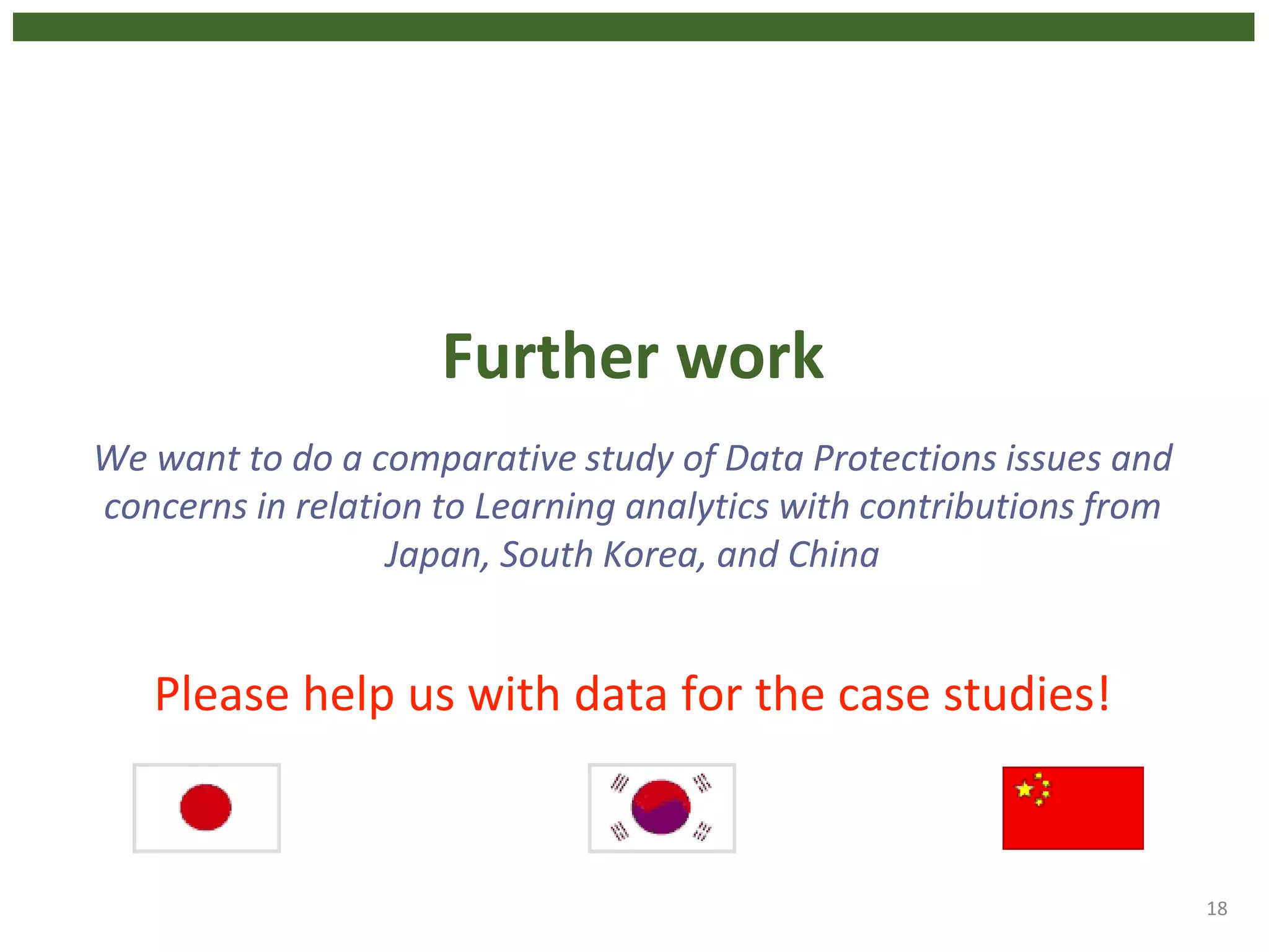 Further work
We want to do a comparative study of Data Protections issues and
concerns in relation to Learning analytics with contributions from
Japan, South Korea, and China
Please help us with data for the case studies!
18
 