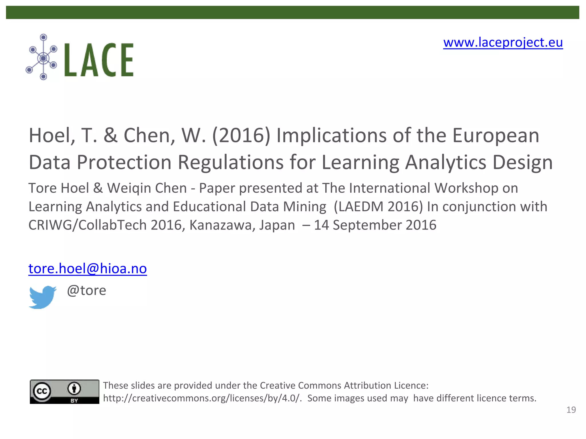 Hoel, T. & Chen, W. (2016) Implications of the European
Data Protection Regulations for Learning Analytics Design
Tore Hoel & Weiqin Chen - Paper presented at The International Workshop on
Learning Analytics and Educational Data Mining (LAEDM 2016) In conjunction with
CRIWG/CollabTech 2016, Kanazawa, Japan – 14 September 2016
tore.hoel@hioa.no
@tore
These slides are provided under the Creative Commons Attribution Licence:
http://creativecommons.org/licenses/by/4.0/. Some images used may have different licence terms.
www.laceproject.eu
19
 