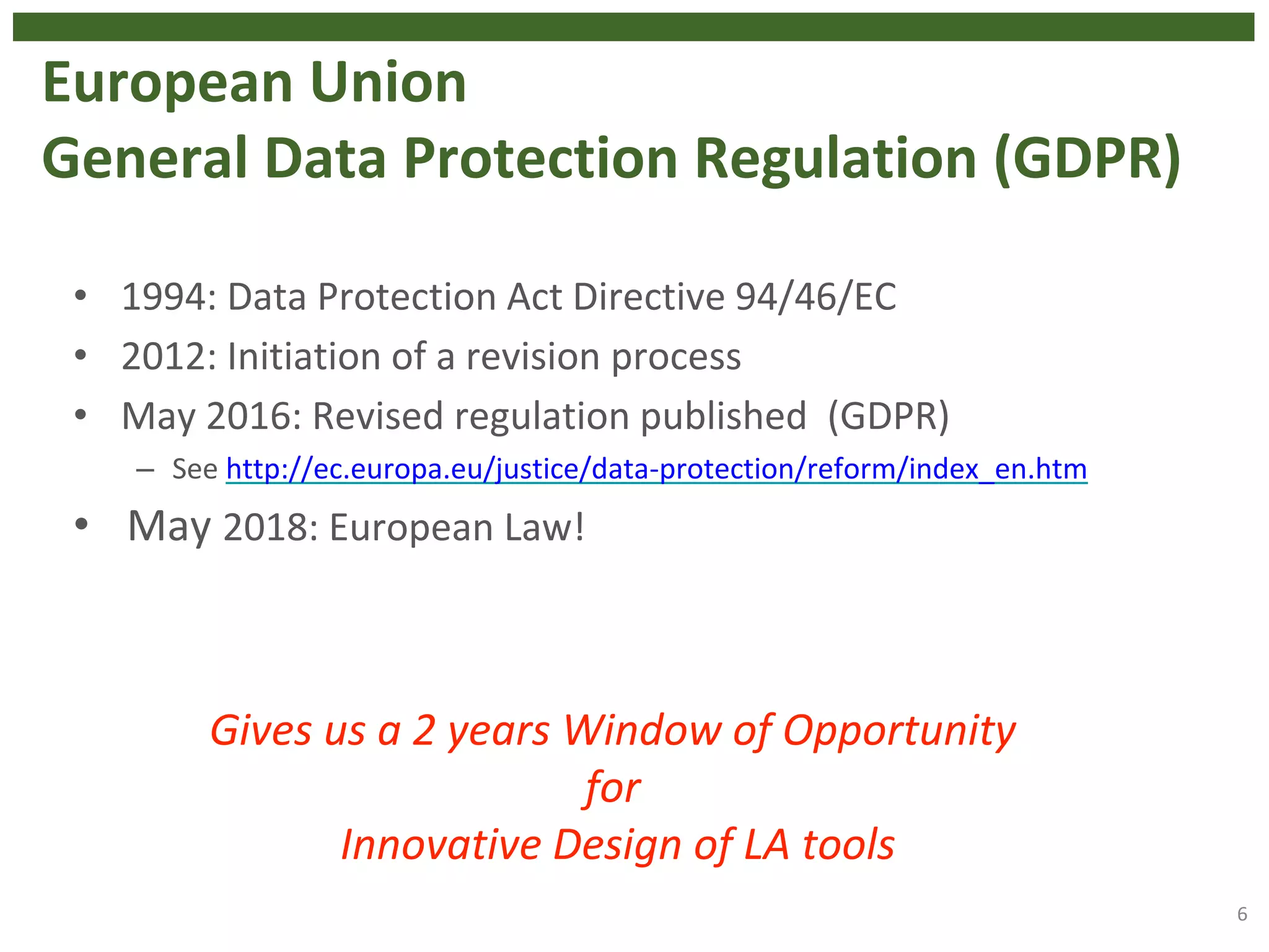 European Union
General Data Protection Regulation (GDPR)
• 1994: Data Protection Act Directive 94/46/EC
• 2012: Initiation of a revision process
• May 2016: Revised regulation published (GDPR)
– See http://ec.europa.eu/justice/data-protection/reform/index_en.htm
• May 2018: European Law!
6
Gives us a 2 years Window of Opportunity
for
Innovative Design of LA tools
 