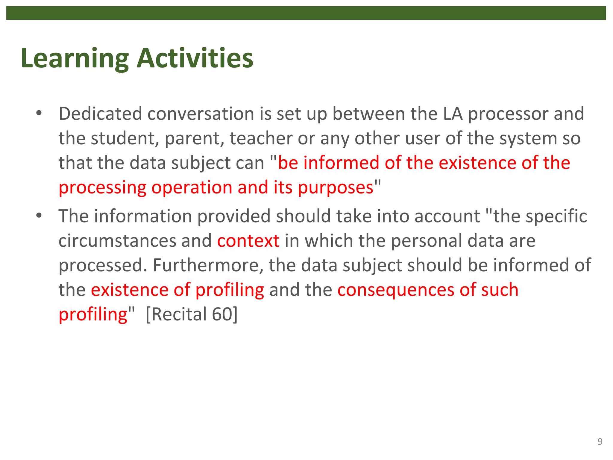 Learning Activities
• Dedicated conversation is set up between the LA processor and
the student, parent, teacher or any other user of the system so
that the data subject can "be informed of the existence of the
processing operation and its purposes"
• The information provided should take into account "the specific
circumstances and context in which the personal data are
processed. Furthermore, the data subject should be informed of
the existence of profiling and the consequences of such
profiling" [Recital 60]
9
 