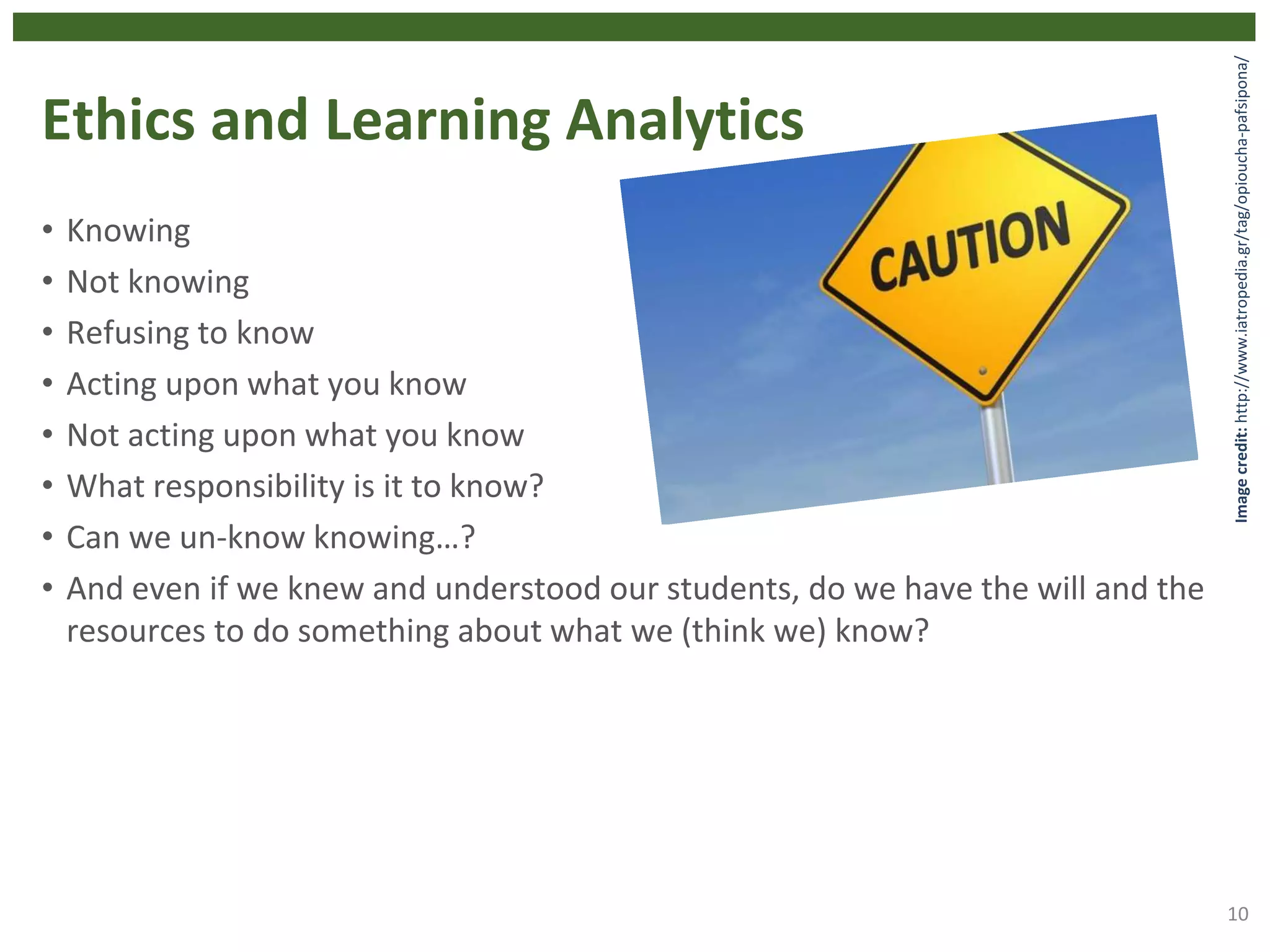 Ethics and Learning Analytics
• Knowing
• Not knowing
• Refusing to know
• Acting upon what you know
• Not acting upon what you know
• What responsibility is it to know?
• Can we un-know knowing…?
• And even if we knew and understood our students, do we have the will and the
resources to do something about what we (think we) know?
10
Imagecredit:http://www.iatropedia.gr/tag/opioucha-pafsipona/
 