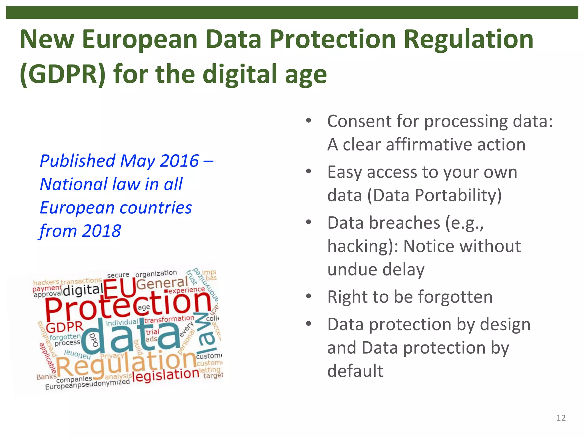 New European Data Protection Regulation
(GDPR) for the digital age
• Consent for processing data:
A clear affirmative action
• Easy access to your own
data (Data Portability)
• Data breaches (e.g.,
hacking): Notice without
undue delay
• Right to be forgotten
• Data protection by design
and Data protection by
default
12
Published May 2016 –
National law in all
European countries
from 2018
 