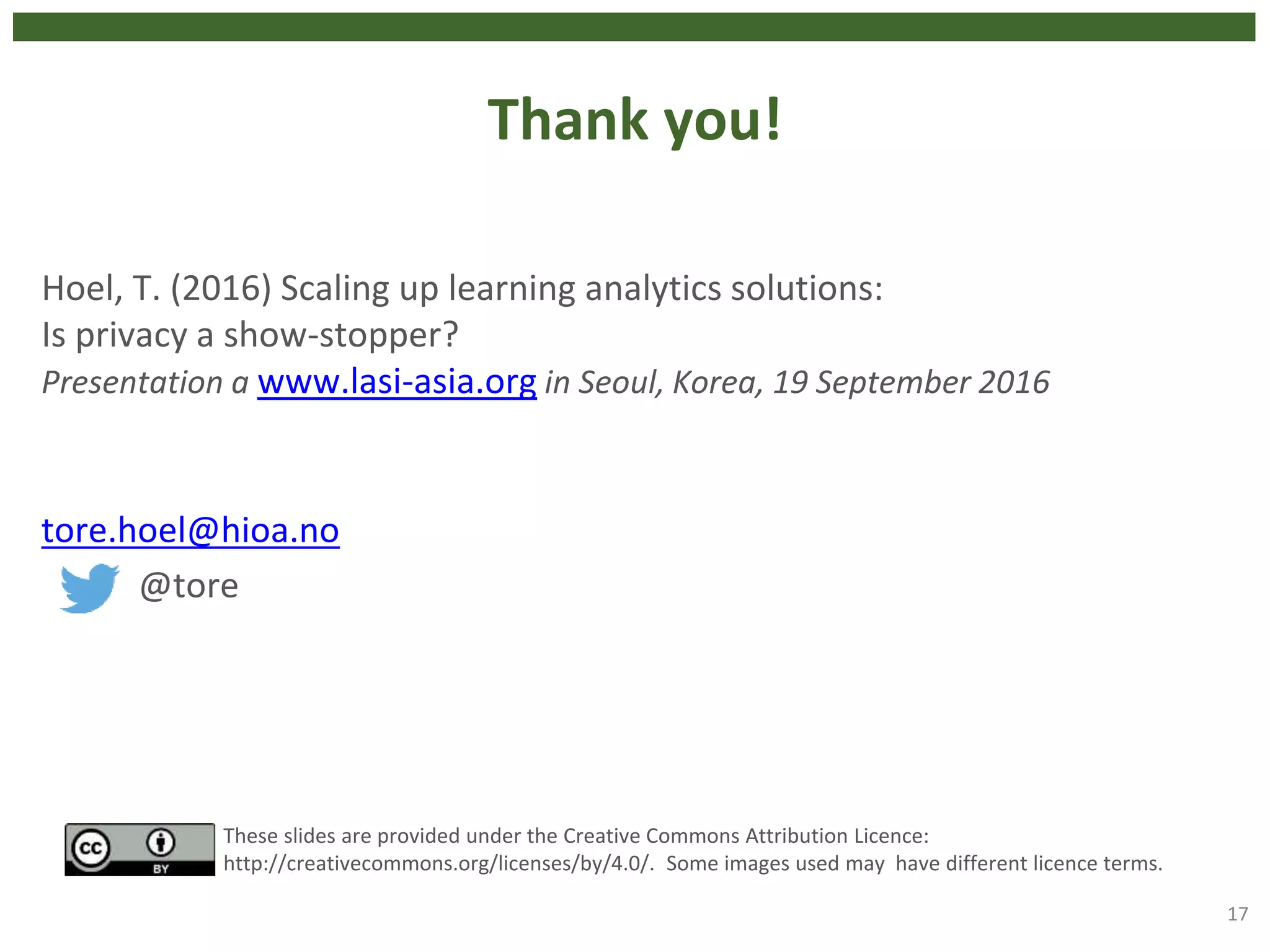 Thank you!
Hoel, T. (2016) Scaling up learning analytics solutions:
Is privacy a show-stopper?
Presentation a www.lasi-asia.org in Seoul, Korea, 19 September 2016
tore.hoel@hioa.no
@tore
17
These slides are provided under the Creative Commons Attribution Licence:
http://creativecommons.org/licenses/by/4.0/. Some images used may have different licence terms.
 