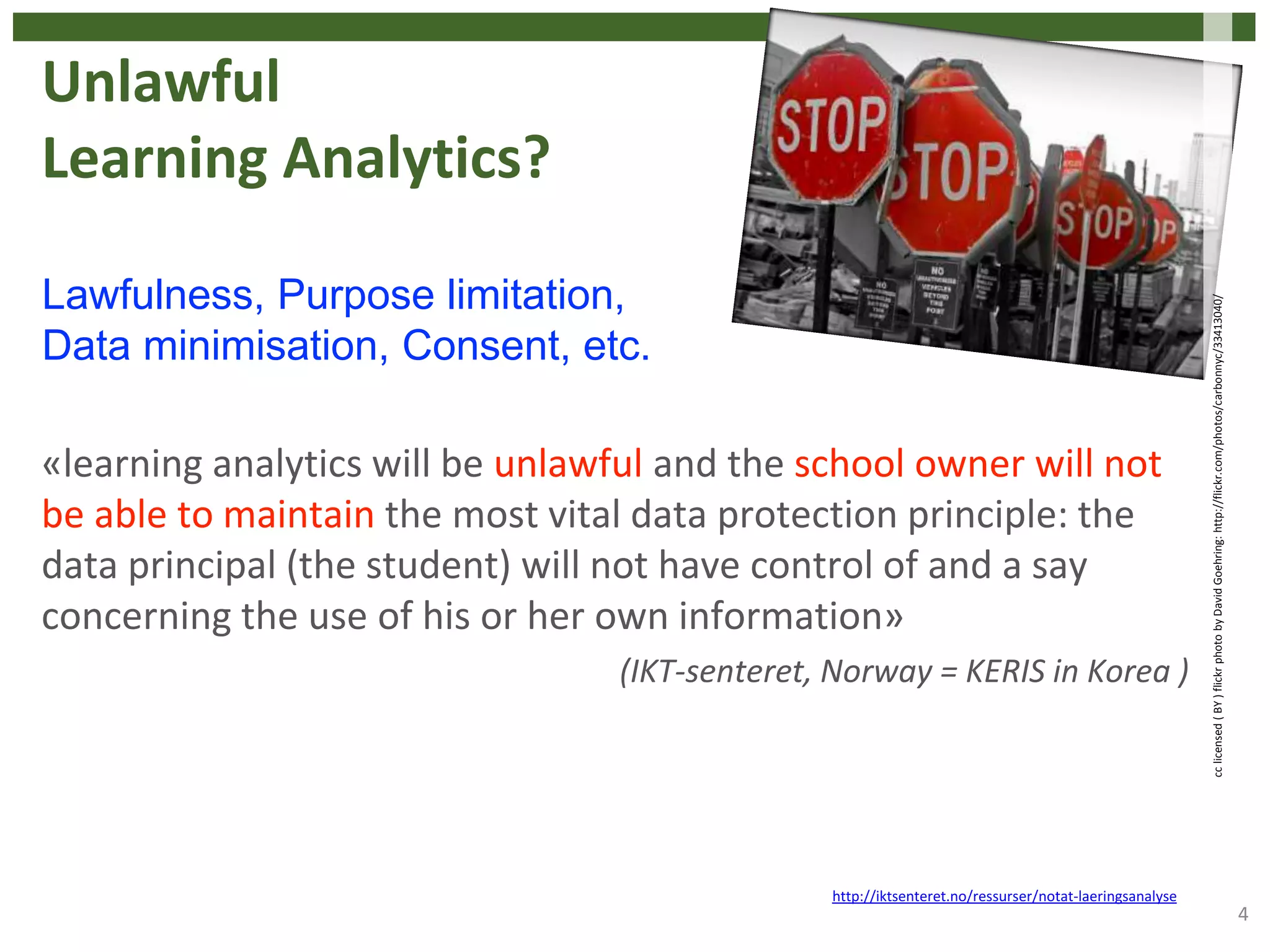 Unlawful
Learning Analytics?
«learning analytics will be unlawful and the school owner will not
be able to maintain the most vital data protection principle: the
data principal (the student) will not have control of and a say
concerning the use of his or her own information»
(IKT-senteret, Norway = KERIS in Korea )
4
http://iktsenteret.no/ressurser/notat-laeringsanalyse
Lawfulness, Purpose limitation,
Data minimisation, Consent, etc.
cclicensed(BY)flickrphotobyDavidGoehring:http://flickr.com/photos/carbonnyc/33413040/
 