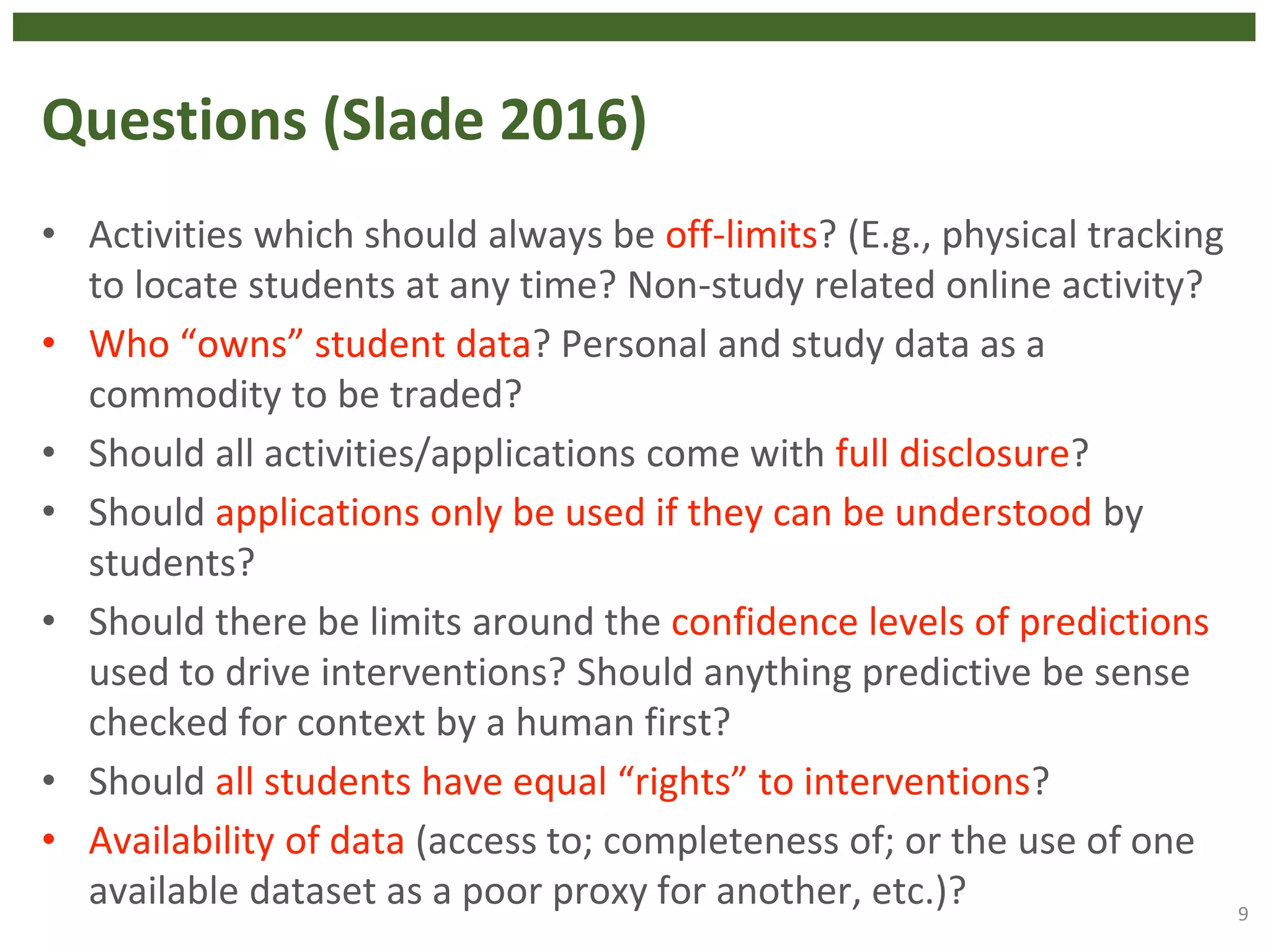 Questions (Slade 2016)
• Activities which should always be off-limits? (E.g., physical tracking
to locate students at any time? Non-study related online activity?
• Who “owns” student data? Personal and study data as a
commodity to be traded?
• Should all activities/applications come with full disclosure?
• Should applications only be used if they can be understood by
students?
• Should there be limits around the confidence levels of predictions
used to drive interventions? Should anything predictive be sense
checked for context by a human first?
• Should all students have equal “rights” to interventions?
• Availability of data (access to; completeness of; or the use of one
available dataset as a poor proxy for another, etc.)? 9
 