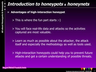 Introduction to honeypots  &  honeynets Advantages of high-interaction honeypot This is where the fun part starts :-) You will face real-life data and attacks so the activities captured are most valuable. Learn as much as possible about the attacker, the attack itself and especially the methodology as well as tools used. High-interaction honeypots could help you to prevent future attacks and get a certain understanding of possible threats. 