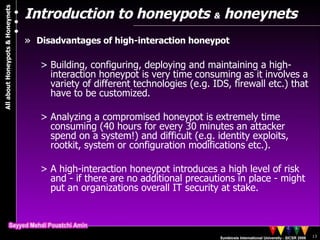 Introduction to honeypots  &  honeynets Disadvantages of high-interaction honeypot Building, configuring, deploying and maintaining a high-interaction honeypot is very time consuming as it involves a variety of different technologies (e.g. IDS, firewall etc.) that have to be customized. Analyzing a compromised honeypot is extremely time consuming (40 hours for every 30 minutes an attacker spend on a system!) and difficult (e.g. identity exploits, rootkit, system or configuration modifications etc.). A high-interaction honeypot introduces a high level of risk and - if there are no additional precautions in place - might put an organizations overall IT security at stake. 