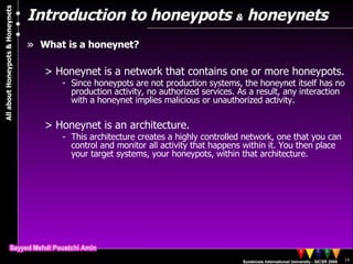 Introduction to honeypots  &  honeynets What is a honeynet? Honeynet is a network that contains one or more honeypots.  Since honeypots are not production systems, the honeynet itself has no production activity, no authorized services. As a result, any interaction with a honeynet implies malicious or unauthorized activity.  Honeynet is an architecture. This architecture creates a highly controlled network, one that you can control and monitor all activity that happens within it. You then place your target systems, your honeypots, within that architecture.  