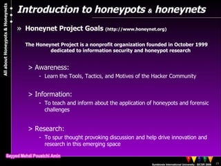 Introduction to honeypots  &  honeynets Honeynet Project Goals  (http://www.honeynet.org)  The Honeynet Project is a nonprofit organization founded in October 1999 dedicated to information security and honeypot research Awareness:  Learn the Tools, Tactics, and Motives of the Hacker Community Information:  To teach and inform about the application of honeypots and forensic challenges Research:  To spur thought provoking discussion and help drive innovation and research in this emerging space 
