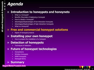 Agenda Introduction to honeypots and honeynets What is a honeypot? Benefits /Downside of deploying a honeypot  How to classify a honeypot? Advantages/Disadvantages of low-interaction honeypots Advantages/Disadvantages of high-interaction honeypots What is a honeynet? Free and commercial honeypot solutions Digest of honeypot products Installing your own honeypot How to prepare the installation of a honeypot Detection of honeypots Techniques of detection Future of honeypot technologies Honeytokens Wireless honeypots SPAM honeypots Honeypot farms Summary 