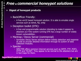 Free  &  commercial honeypot solutions Digest of honeypot products BackOfficer Friendly: A free win32 based honeypot solution. It is able to emulate single services such as telnet, ftp, smtp Deception toolkit (DTK):  A free and programmable solution intending to make it appear to attackers as if the system running DTK has a large number of widely known vulnerabilities . Mantrap / Decoy Server (commercial)  Symantec Decoy Server sensors deliver holistic detection and response as well as provide detailed information through its system of data collection modules.   Specter SPECTER offers common Internet services such as SMTP, FTP, POP3, HTTP and TELNET. They appear to be normal to the attackers but are in fact traps for them.  