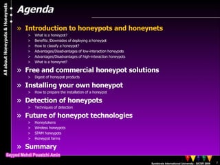 Agenda Introduction to honeypots and honeynets What is a honeypot? Benefits /Downsides of deploying a honeypot  How to classify a honeypot? Advantages/Disadvantages of low-interaction honeypots Advantages/Disadvantages of high-interaction honeypots What is a honeynet? Free and commercial honeypot solutions Digest of honeypot products Installing your own honeypot How to prepare the installation of a honeypot Detection of honeypots Techniques of detection Future of honeypot technologies Honeytokens Wireless honeypots SPAM honeypots Honeypot farms Summary 
