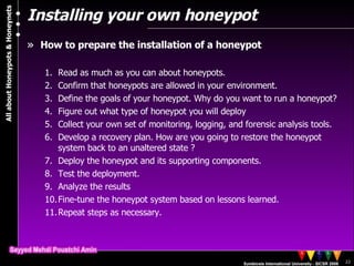 Installing your own honeypot How to prepare the installation of a honeypot Read as much as you can about honeypots. Confirm that honeypots are allowed in your environment.  Define the goals of your honeypot. Why do you want to run a honeypot?  Figure out what type of honeypot you will deploy Collect your own set of monitoring, logging, and forensic analysis tools. Develop a recovery plan. How are you going to restore the honeypot system back to an unaltered state ? Deploy the honeypot and its supporting components. Test the deployment.  Analyze the results Fine-tune the honeypot system based on lessons learned. Repeat steps as necessary. 