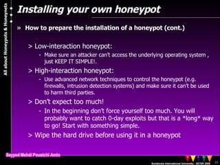 Installing your own honeypot How to prepare the installation of a honeypot (cont.) Low-interaction honeypot: Make sure an attacker can’t access the underlying operating system , just KEEP IT SIMPLE!. High-interaction honeypot: Use advanced network techniques to control the honeypot (e.g. firewalls, intrusion detection systems) and make sure it can’t be used to harm third parties. Don’t expect too much! In the beginning don’t force yourself too much. You will probably want to catch 0-day exploits but that is a *long* way to go! Start with something simple. Wipe the hard drive before using it in a honeypot 