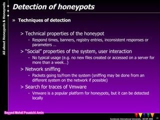 Detection of honeypots Techniques of detection Technical properties of the honeypot Respond times, banners, registry entries, inconsistent responses or parameters … “ Social” properties of the system, user interaction No typical usage (e.g. no new files created or accessed on a server for more than a week…) Network sniffing Packets going to/from the system (sniffing may be done from an different system on the network if possible) Search for traces of Vmware Vmware is a popular platform for honeypots, but it can be detected locally 
