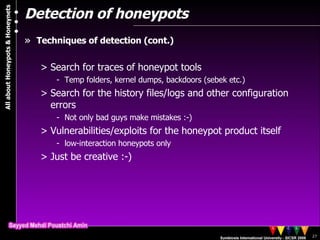 Detection of honeypots Techniques of detection (cont.) Search for traces of honeypot tools Temp folders, kernel dumps, backdoors (sebek etc.) Search for the history files/logs and other configuration errors Not only bad guys make mistakes :-) Vulnerabilities/exploits for the honeypot product itself low-interaction honeypots only Just be creative :-) 
