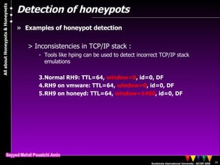 Detection of honeypots Examples of honeypot detection Inconsistencies in TCP/IP stack : Tools like hping can be used to detect incorrect TCP/IP stack emulations Normal RH9: TTL=64,  window=0 , id=0, DF RH9 on vmware: TTL=64,  window=0 , id=0, DF RH9 on honeyd: TTL=64,  window=1460 , id=0, DF 