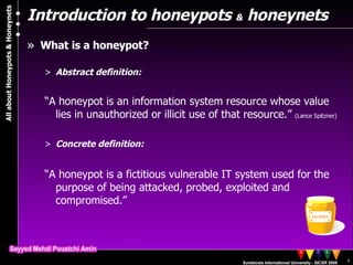 Introduction to honeypots  &  honeynets What is a honeypot? Abstract definition: “ A honeypot is an information system resource whose value lies in unauthorized or illicit use of that resource.”  (Lance Spitzner) Concrete definition:  “ A honeypot is a fictitious vulnerable IT system used for the purpose of being attacked, probed, exploited and compromised.” 