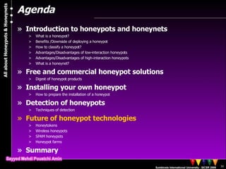 Agenda Introduction to honeypots and honeynets What is a honeypot? Benefits /Downside of deploying a honeypot  How to classify a honeypot? Advantages/Disadvantages of low-interaction honeypots Advantages/Disadvantages of high-interaction honeypots What is a honeynet? Free and commercial honeypot solutions Digest of honeypot products Installing your own honeypot How to prepare the installation of a honeypot Detection of honeypots Techniques of detection Future of honeypot technologies Honeytokens Wireless honeypots SPAM honeypots Honeypot farms Summary 