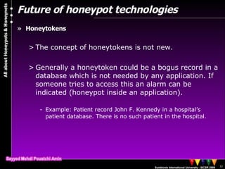 Future of honeypot technologies Honeytokens The concept of honeytokens is not new.  Generally a honeytoken could be a bogus record in a database which is not needed by any application. If someone tries to access this an alarm can be indicated (honeypot inside an application). Example: Patient record John F. Kennedy in a hospital’s patient database. There is no such patient in the hospital.  