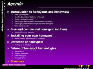 Agenda Introduction to honeypots and honeynets What is a honeypot? Benefits /Downside of deploying a honeypot  How to classify a honeypot? Advantages/Disadvantages of low-interaction honeypots Advantages/Disadvantages of high-interaction honeypots What is a honeynet? Free and commercial honeypot solutions Digest of honeypot products Installing your own honeypot How to prepare the installation of a honeypot Detection of honeypots Techniques of detection Future of honeypot technologies Honeytokens Wireless honeypots SPAM honeypots Honeypot farms Summary 