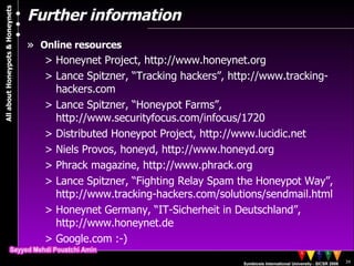 Further information Online resources Honeynet Project, http://www.honeynet.org Lance Spitzner, “Tracking hackers”, http://www.tracking-hackers.com Lance Spitzner, “Honeypot Farms”, http://www.securityfocus.com/infocus/1720  Distributed Honeypot Project, http://www.lucidic.net Niels Provos, honeyd, http://www.honeyd.org  Phrack magazine, http://www.phrack.org Lance Spitzner, “Fighting Relay Spam the Honeypot Way”, http://www.tracking-hackers.com/solutions/sendmail.html Honeynet Germany, “IT-Sicherheit in Deutschland”, http://www.honeynet.de Google.com :-) 